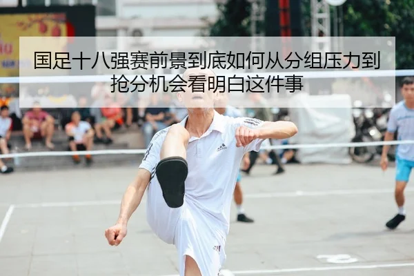 国足十八强赛前景到底如何从分组压力到抢分机会看明白这件事